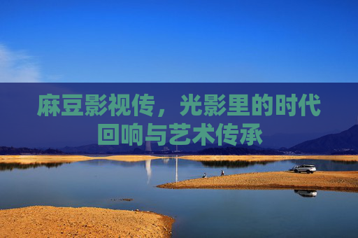 麻豆影视传,光影里的时代回响与艺术传承 麻豆影视传,光影里的时代回响与艺术传承