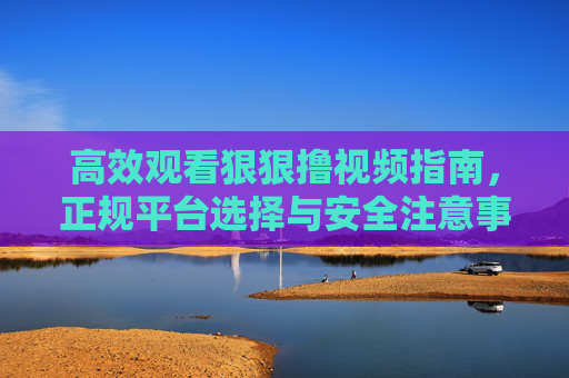 高效观看狠狠撸视频指南,正规平台选择与安全注意事项 高效观看狠狠撸视频指南,正规平台选择与安全注意事项