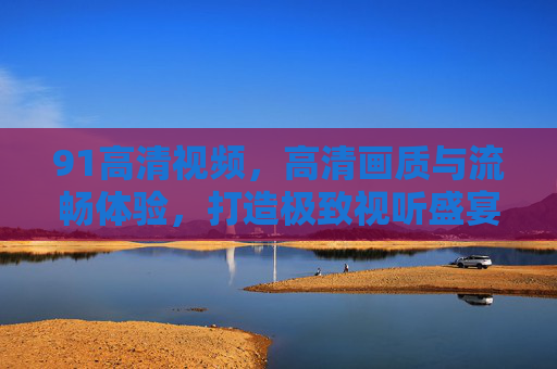 91高清视频，高清画质与流畅体验，打造极致视听盛宴，91高清视频，高清画质与流畅体验，打造极致视听盛宴