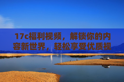 17c福利视频，解锁你的内容新世界，轻松享受优质视听盛宴