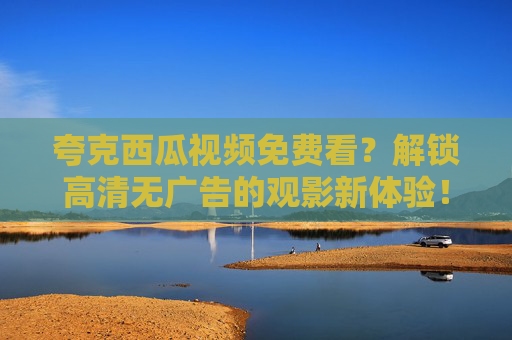 夸克西瓜视频免费看？解锁高清无广告的观影新体验！