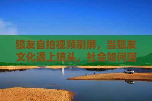 狼友自拍视频刷屏，当狼友文化遇上镜头，社会如何回应？狼友自拍视频刷屏，当狼友文化遇上镜头，社会如何回应？