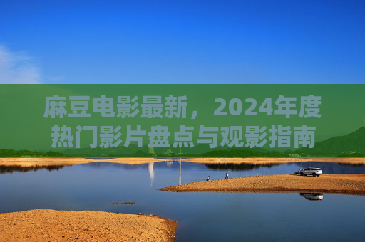 麻豆电影最新，2024年度热门影片盘点与观影指南