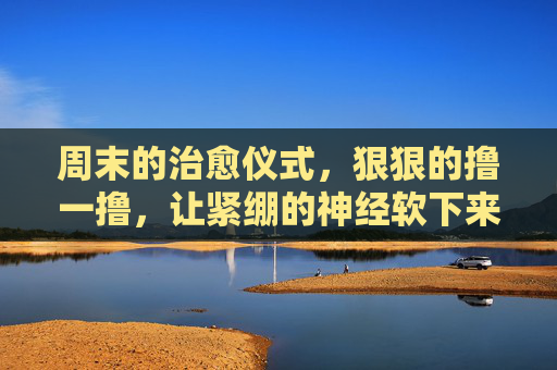 周末的治愈仪式,狠狠的撸一撸,让紧绷的神经软下来 周末的治愈仪式,狠狠的撸一撸,让紧绷的神经软下来