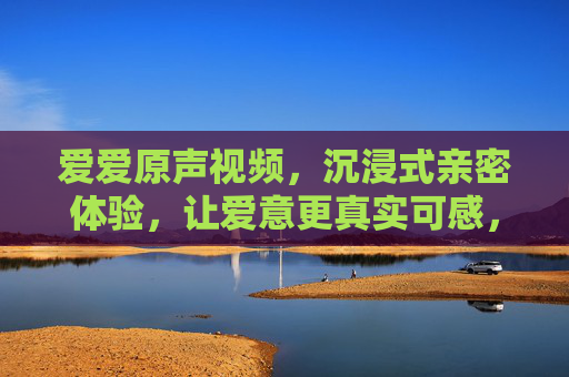 爱爱原声视频,沉浸式亲密体验,让爱意更真实可感,爱爱原声视频,沉浸式体验,让爱意更真实可感 爱爱原声视频,沉浸式亲密体验,让爱意更真实可感,爱爱原声视频,沉浸式体验,让爱意更真实可感