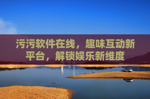 污污软件在线,趣味互动新平台,解锁娱乐新维度 污污软件在线,趣味互动新平台,解锁娱乐新维度
