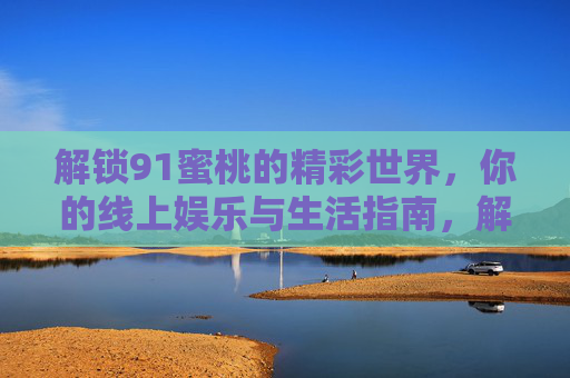 解锁91蜜桃的精彩世界,你的线上娱乐与生活指南,解锁91蜜桃的精彩世界,你的线上娱乐与生活指南 解锁91蜜桃的精彩世界,你的线上娱乐与生活指南,解锁91蜜桃的精彩世界,你的线上娱乐与生活指南