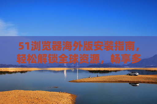 51浏览器海外版安装指南，轻松解锁全球资源，畅享多元体验，51浏览器海外版安装指南，轻松解锁全球资源，畅享多元体验