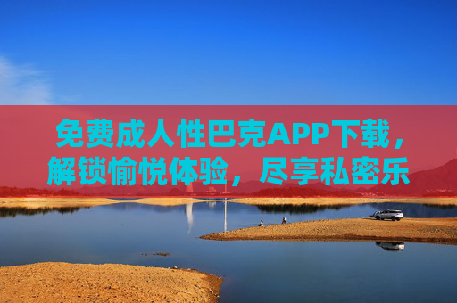 免费成人性巴克APP下载,解锁愉悦体验,尽享私密乐趣 免费成人性巴克APP下载,解锁愉悦体验,尽享私密乐趣