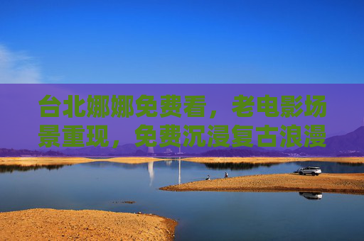 台北娜娜免费看,老电影场景重现,免费沉浸复古浪漫时光,免费看台北娜娜,老电影场景重现,沉浸复古浪漫时光 台北娜娜免费看,老电影场景重现,免费沉浸复古浪漫时光,免费看台北娜娜,老电影场景重现,沉浸复古浪漫时光