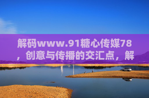 解码www.91糖心传媒78，创意与传播的交汇点，解码www.91糖心传媒78，创意与传播的交汇点
