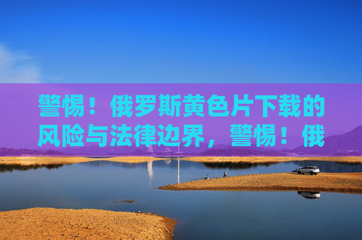 警惕!俄罗斯黄色片下载的风险与法律边界,警惕!俄罗斯黄色片下载的风险与法律边界 警惕!俄罗斯黄色片下载的风险与法律边界,警惕!俄罗斯黄色片下载的风险与法律边界