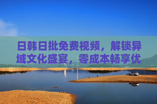 日韩日批免费视频,解锁异域文化盛宴,零成本畅享优质影视资源 日韩日批免费视频,解锁异域文化盛宴,零成本畅享优质影视资源