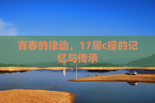 青春的律动,17届c操的记忆与传承 青春的律动,17届c操的记忆与传承