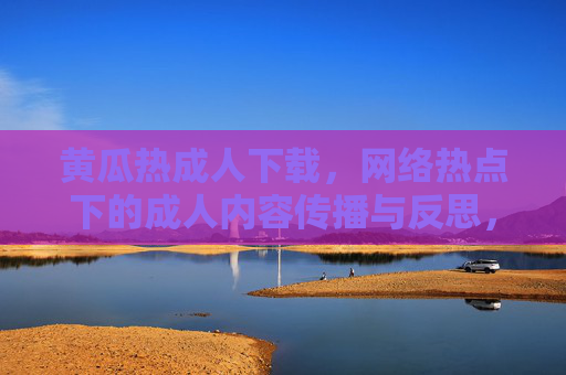 黄瓜热成人下载，网络热点下的成人内容传播与反思，黄瓜热成人下载，网络热点下成人内容传播与反思