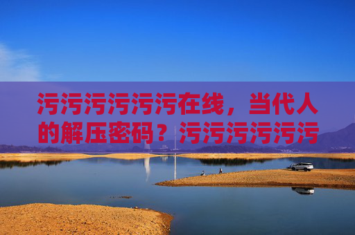 污污污污污污在线，当代人的解压密码？污污污污污污在线，当代人的解压密码？