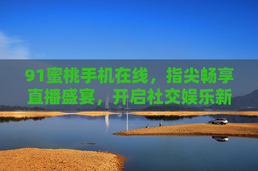 91蜜桃手机在线,指尖畅享直播盛宴,开启社交娱乐新纪元 91蜜桃手机在线,指尖畅享直播盛宴,开启社交娱乐新纪元