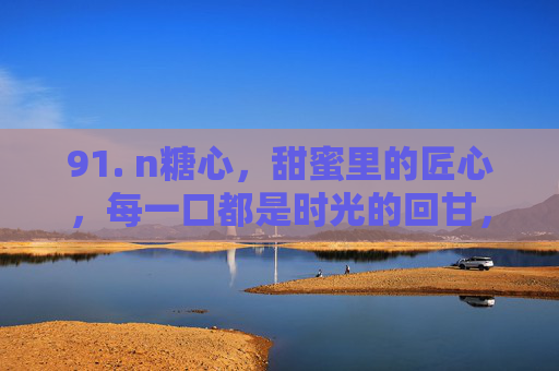 91. n糖心,甜蜜里的匠心,每一口都是时光的回甘,n糖心,甜蜜里的匠心,每一口都是时光的回甘 91. n糖心,甜蜜里的匠心,每一口都是时光的回甘,n糖心,甜蜜里的匠心,每一口都是时光的回甘