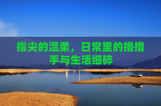 指尖的温柔,日常里的撸撸手与生活细碎 指尖的温柔,日常里的撸撸手与生活细碎