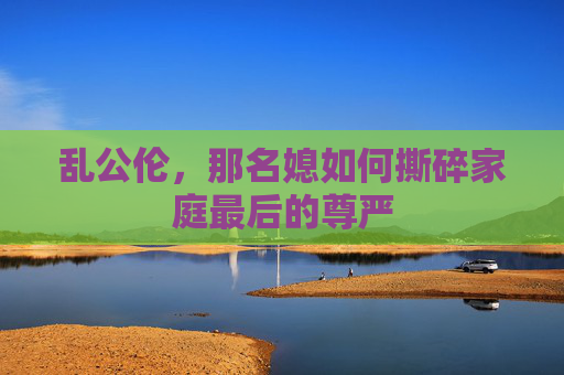 乱公伦，那名媳如何撕碎家庭最后的尊严