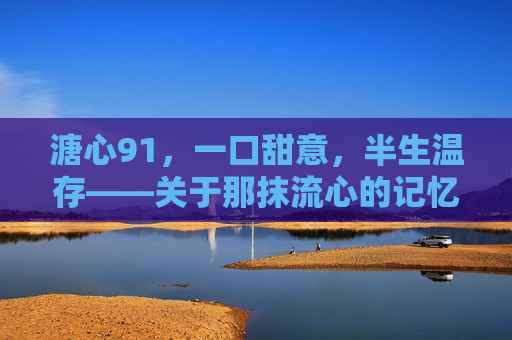 溏心91,一口甜意,半生温存——关于那抹流心的记忆回响,溏心91,一口甜意,半生温存——关于那抹流心的记忆回响 溏心91,一口甜意,半生温存——关于那抹流心的记忆回响,溏心91,一口甜意,半生温存——关于那抹流心的记忆回响