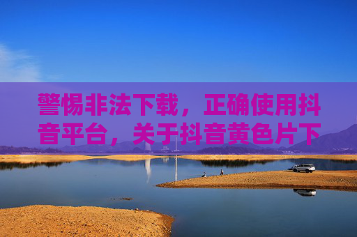 警惕非法下载,正确使用抖音平台,关于抖音黄色片下载的警示与法律提醒 警惕非法下载,正确使用抖音平台,关于抖音黄色片下载的警示与法律提醒