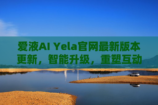 爱液AI Yela官网最新版本更新,智能升级,重塑互动体验新标杆 爱液AI Yela官网最新版本更新,智能升级,重塑互动体验新标杆