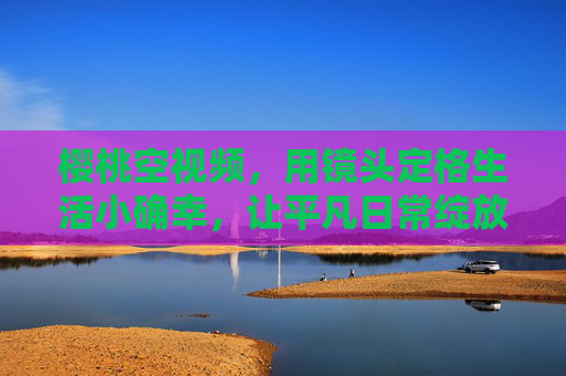樱桃空视频,用镜头定格生活小确幸,让平凡日常绽放温暖光芒 樱桃空视频,用镜头定格生活小确幸,让平凡日常绽放温暖光芒