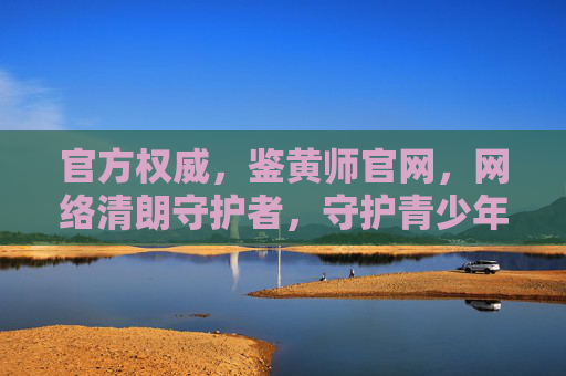 官方权威,鉴黄师官网,网络清朗守护者,守护青少年健康成长 官方权威,鉴黄师官网,网络清朗守护者,守护青少年健康成长