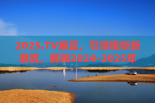 2025.TV麻豆,引领视听新潮流,解锁2024-2025年度顶级娱乐盛宴 2025.TV麻豆,引领视听新潮流,解锁2024-2025年度顶级娱乐盛宴