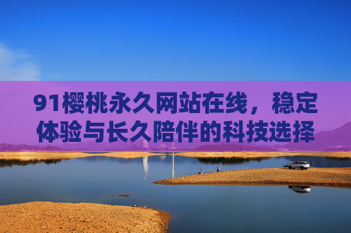 91樱桃永久网站在线,稳定体验与长久陪伴的科技选择 91樱桃永久网站在线,稳定体验与长久陪伴的科技选择