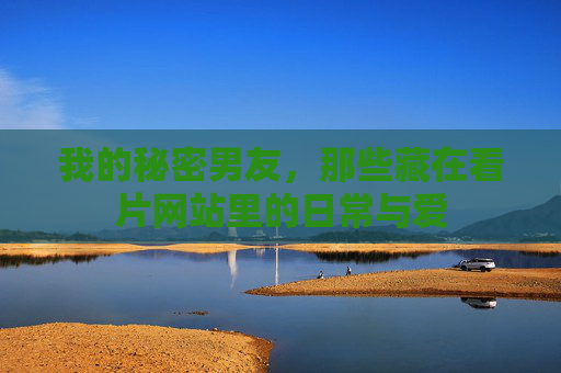 我的秘密男友,那些藏在看片网站里的日常与爱 我的秘密男友,那些藏在看片网站里的日常与爱
