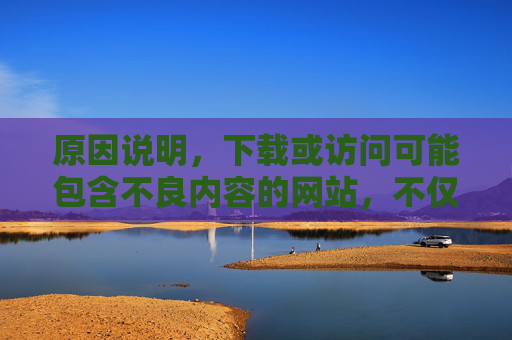 原因说明,下载或访问可能包含不良内容的网站,不仅可能违反法律法规,还可能对用户的设备安全、个人信息隐私带来风险(如病毒感染、个人信息泄露等)。此外,这类内容通常不符合健康、积极的社会价值观 原因说明,下载或访问可能包含不良内容的网站,不仅可能违反法律法规,还可能对用户的设备安全、个人信息隐私带来风险(如病毒感染、个人信息泄露等)。此外,这类内容通常不符合健康、积极的社会价值观