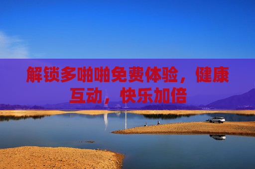 解锁多啪啪免费体验,健康互动,快乐加倍 解锁多啪啪免费体验,健康互动,快乐加倍