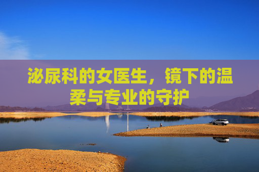 泌尿科的女医生,镜下的温柔与专业的守护 泌尿科的女医生,镜下的温柔与专业的守护