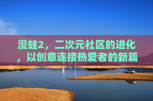 漫蛙2,二次元社区的进化,以创意连接热爱者的新篇章 漫蛙2,二次元社区的进化,以创意连接热爱者的新篇章