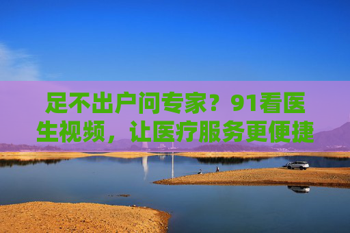 足不出户问专家?91看医生视频,让医疗服务更便捷 足不出户问专家?91看医生视频,让医疗服务更便捷