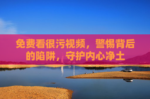 免费看很污视频,警惕背后的陷阱,守护内心净土 免费看很污视频,警惕背后的陷阱,守护内心净土