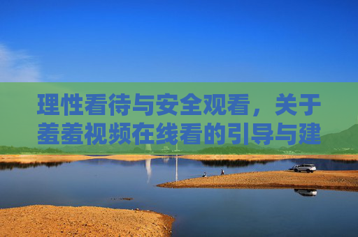 理性看待与安全观看,关于羞羞视频在线看的引导与建议 理性看待与安全观看,关于羞羞视频在线看的引导与建议