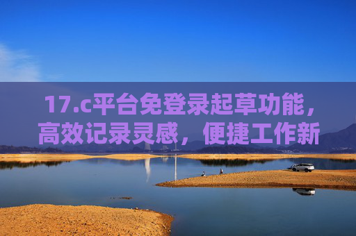 17.c平台免登录起草功能,高效记录灵感,便捷工作新体验,17.c平台免登录起草功能,高效记录灵感,便捷工作新体验 17.c平台免登录起草功能,高效记录灵感,便捷工作新体验,17.c平台免登录起草功能,高效记录灵感,便捷工作新体验