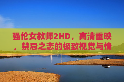 强伦女教师2HD,高清重映,禁忌之恋的极致视觉与情感体验,强伦女教师2HD高清重映,禁忌之恋的极致视觉与情感体验 强伦女教师2HD,高清重映,禁忌之恋的极致视觉与情感体验,强伦女教师2HD高清重映,禁忌之恋的极致视觉与情感体验