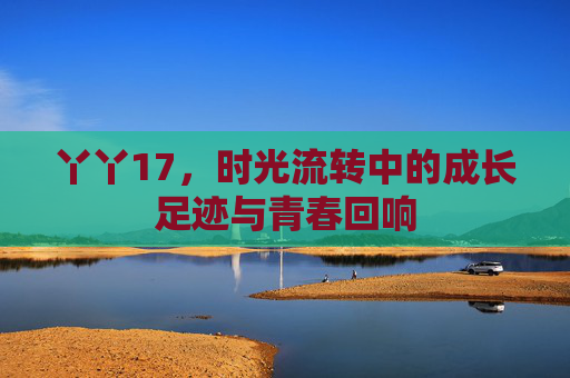 丫丫17，时光流转中的成长足迹与青春回响
