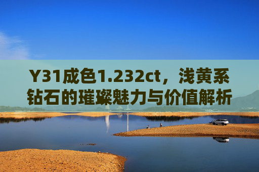 Y31成色1.232ct,浅黄系钻石的璀璨魅力与价值解析 Y31成色1.232ct,浅黄系钻石的璀璨魅力与价值解析