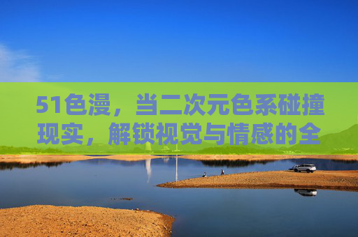 51色漫,当二次元色系碰撞现实,解锁视觉与情感的全新边界,51色漫,二次元色系碰撞现实,解锁视觉与情感的全新边界 51色漫,当二次元色系碰撞现实,解锁视觉与情感的全新边界,51色漫,二次元色系碰撞现实,解锁视觉与情感的全新边界