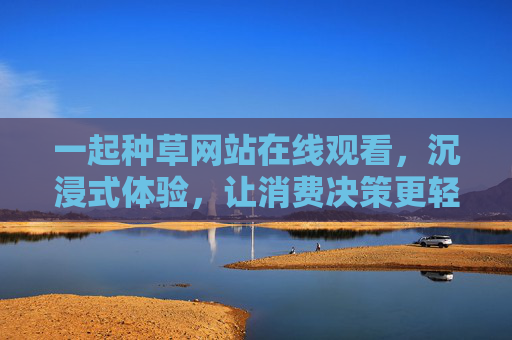 一起种草网站在线观看,沉浸式体验,让消费决策更轻松,沉浸式种草网站在线观看,让消费决策更轻松 一起种草网站在线观看,沉浸式体验,让消费决策更轻松,沉浸式种草网站在线观看,让消费决策更轻松