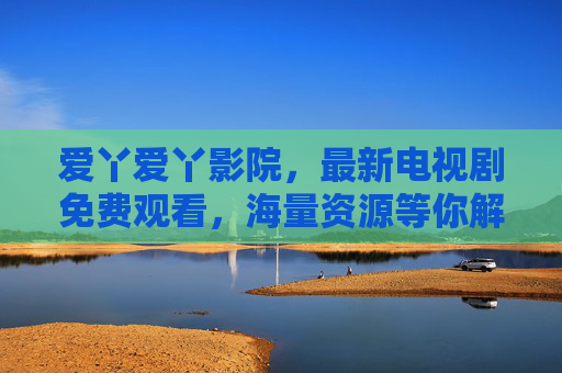 爱丫爱丫影院,最新电视剧免费观看,海量资源等你解锁,追剧体验升级 爱丫爱丫影院,最新电视剧免费观看,海量资源等你解锁,追剧体验升级