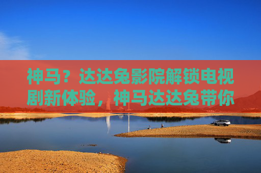 神马?达达兔影院解锁电视剧新体验,神马达达兔带你追剧狂飙! 神马?达达兔影院解锁电视剧新体验,神马达达兔带你追剧狂飙!