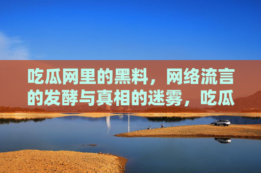 吃瓜网里的黑料,网络流言的发酵与真相的迷雾,吃瓜网里的黑料,网络流言的发酵与真相的迷雾 吃瓜网里的黑料,网络流言的发酵与真相的迷雾,吃瓜网里的黑料,网络流言的发酵与真相的迷雾
