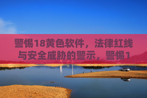 警惕18黄色软件,法律红线与安全威胁的警示,警惕18黄色软件,法律红线与安全威胁的双重警示 警惕18黄色软件,法律红线与安全威胁的警示,警惕18黄色软件,法律红线与安全威胁的双重警示