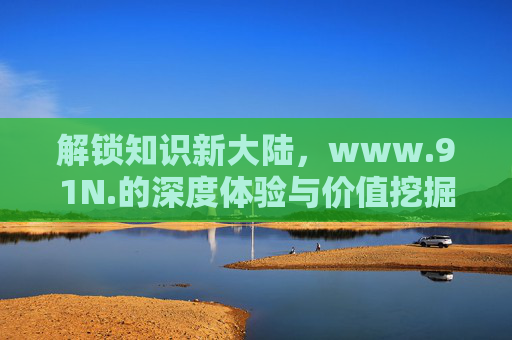 解锁知识新大陆,www.91N.的深度体验与价值挖掘 解锁知识新大陆,www.91N.的深度体验与价值挖掘